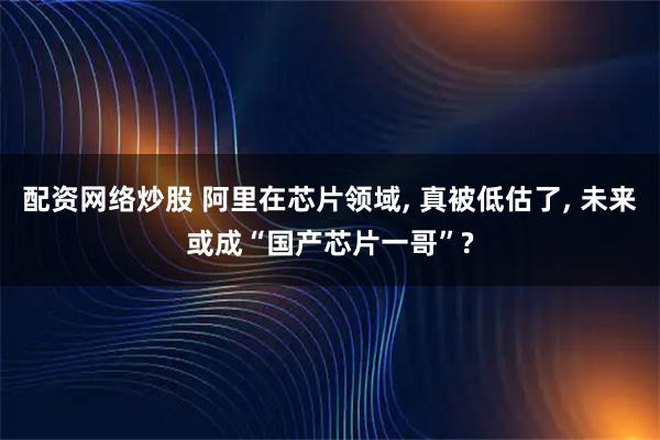 配资网络炒股 阿里在芯片领域, 真被低估了, 未来或成“国产芯片一哥”?
