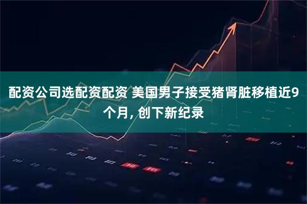 配资公司选配资配资 美国男子接受猪肾脏移植近9个月, 创下新纪录