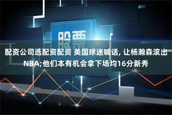 配资公司选配资配资 美国球迷喊话, 让杨瀚森滚出NBA;他们本有机会拿下场均16分新秀