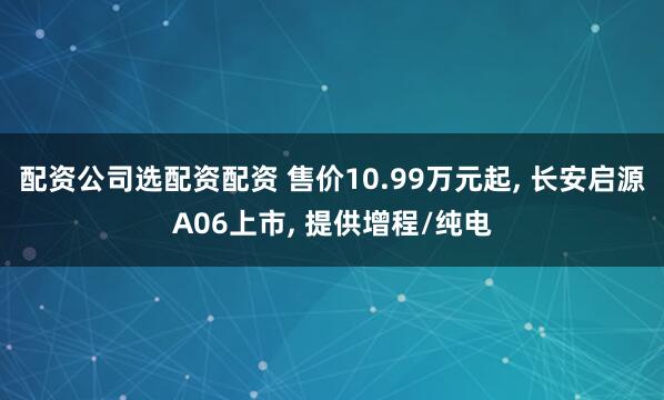 配资公司选配资配资 售价10.99万元起, 长安启源A06上市, 提供增程/纯电