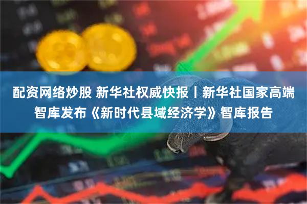 配资网络炒股 新华社权威快报丨新华社国家高端智库发布《新时代县域经济学》智库报告