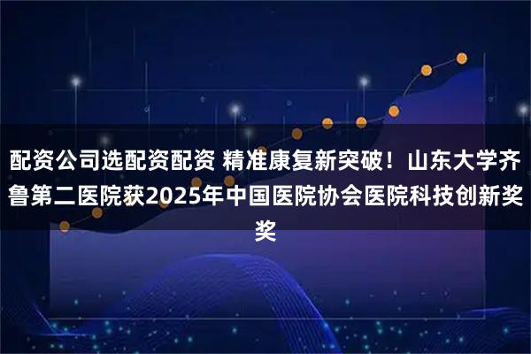 配资公司选配资配资 精准康复新突破！山东大学齐鲁第二医院获2025年中国医院协会医院科技创新奖