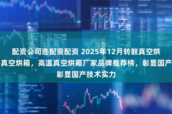 配资公司选配资配资 2025年12月转鼓真空烘箱，电热真空烘箱，高温真空烘箱厂家品牌推荐榜，彰显国产技术实力