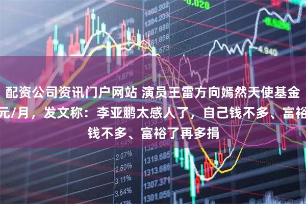 配资公司资讯门户网站 演员王雷方向嫣然天使基金捐款500元/月，发文称：李亚鹏太感人了，自己钱不多、富裕了再多捐
