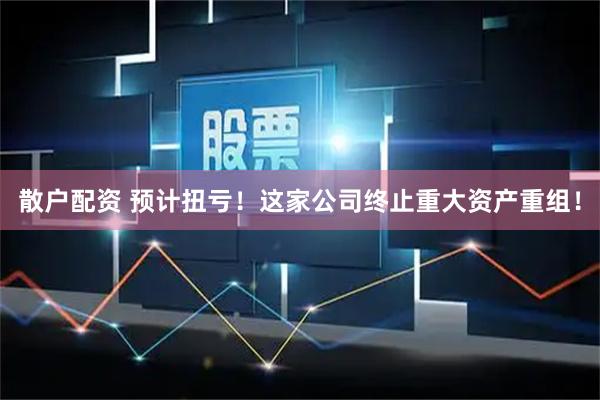 散户配资 预计扭亏！这家公司终止重大资产重组！