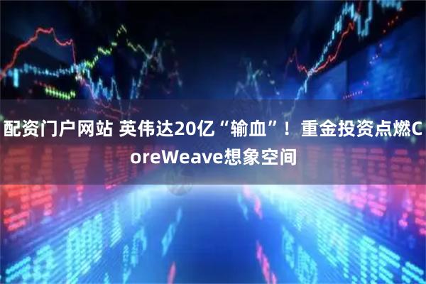 配资门户网站 英伟达20亿“输血”！重金投资点燃CoreWeave想象空间