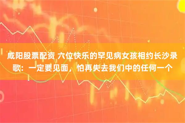 咸阳股票配资 六位快乐的罕见病女孩相约长沙录歌：一定要见面，怕再失去我们中的任何一个