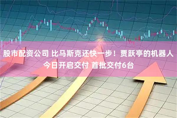 股市配资公司 比马斯克还快一步！贾跃亭的机器人今日开启交付 首批交付6台