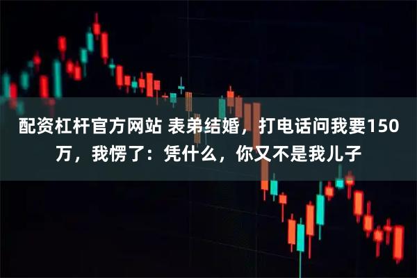 配资杠杆官方网站 表弟结婚，打电话问我要150万，我愣了：凭什么，你又不是我儿子