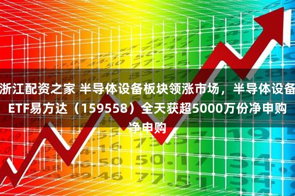 浙江配资之家 半导体设备板块领涨市场，半导体设备ETF易方达（159558）全天获超5000万份净申购