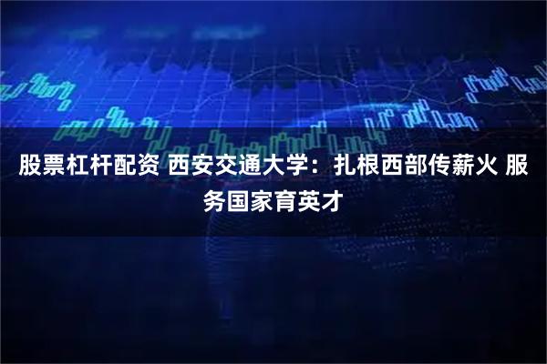 股票杠杆配资 西安交通大学：扎根西部传薪火 服务国家育英才