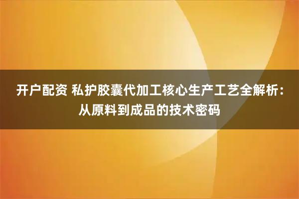 开户配资 私护胶囊代加工核心生产工艺全解析：从原料到成品的技术密码